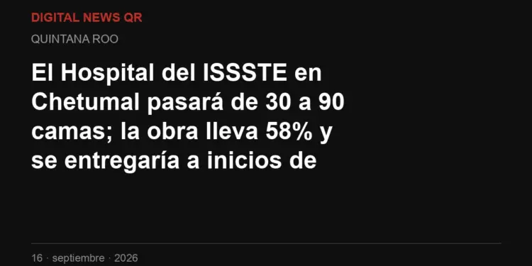 El Hospital del ISSSTE en Chetumal pasará de 30 a 90 camas; la obra lleva 58% y se entregaría a inicios de 2027